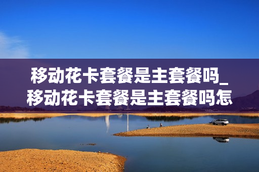 移动花卡套餐是主套餐吗_移动花卡套餐是主套餐吗怎么取消