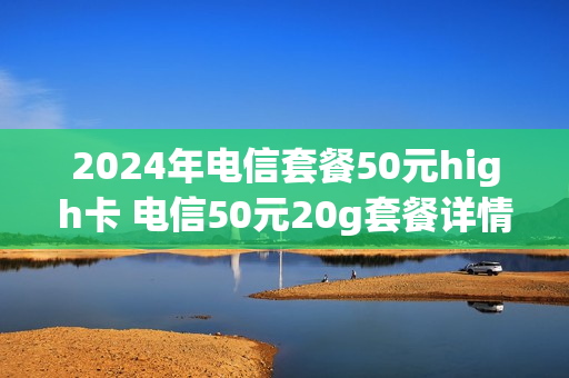 2024年电信套餐50元high卡 电信50元20g套餐详情