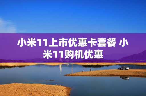 小米11上市优惠卡套餐 小米11购机优惠