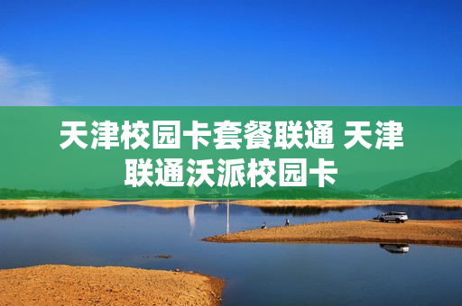 天津校园卡套餐联通 天津联通沃派校园卡