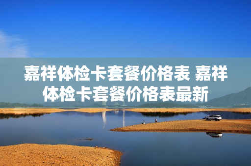 嘉祥体检卡套餐价格表 嘉祥体检卡套餐价格表最新