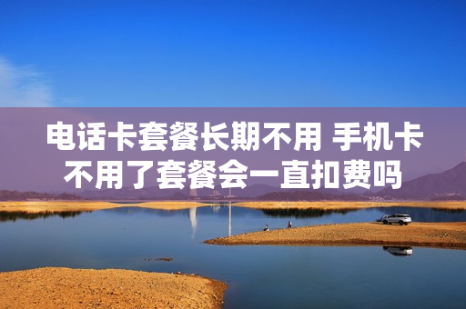 电话卡套餐长期不用 手机卡不用了套餐会一直扣费吗