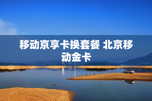 移动京享卡换套餐 北京移动金卡