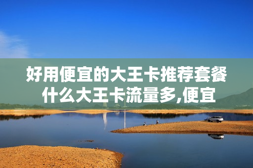 好用便宜的大王卡推荐套餐 什么大王卡流量多,便宜
