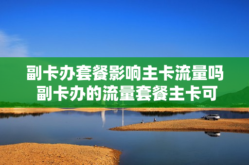副卡办套餐影响主卡流量吗 副卡办的流量套餐主卡可以用吗