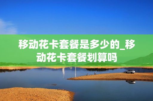 移动花卡套餐是多少的_移动花卡套餐划算吗