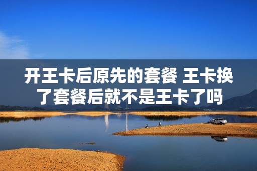 开王卡后原先的套餐 王卡换了套餐后就不是王卡了吗