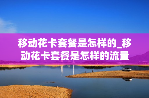 移动花卡套餐是怎样的_移动花卡套餐是怎样的流量