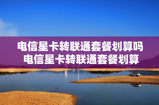 电信星卡转联通套餐划算吗 电信星卡转联通套餐划算吗知乎