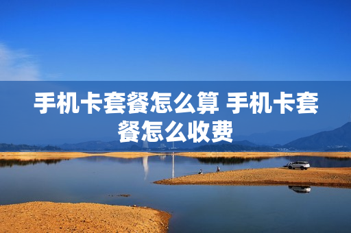 手机卡套餐怎么算 手机卡套餐怎么收费