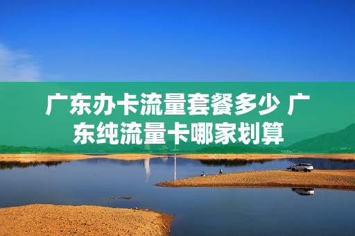 广东办卡流量套餐多少 广东纯流量卡哪家划算