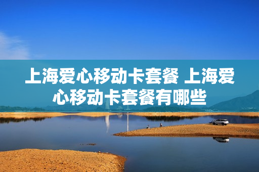 上海爱心移动卡套餐 上海爱心移动卡套餐有哪些