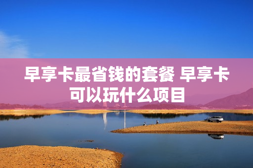 早享卡最省钱的套餐 早享卡可以玩什么项目