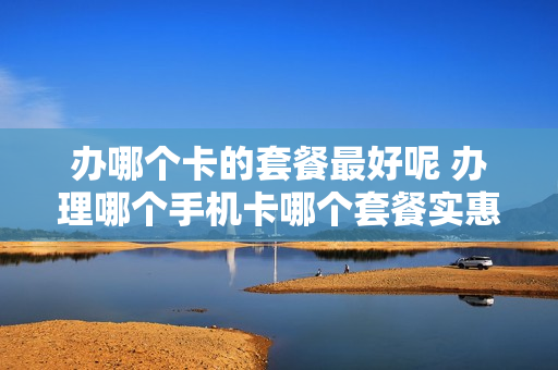 办哪个卡的套餐最好呢 办理哪个手机卡哪个套餐实惠