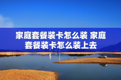 家庭套餐装卡怎么装 家庭套餐装卡怎么装上去
