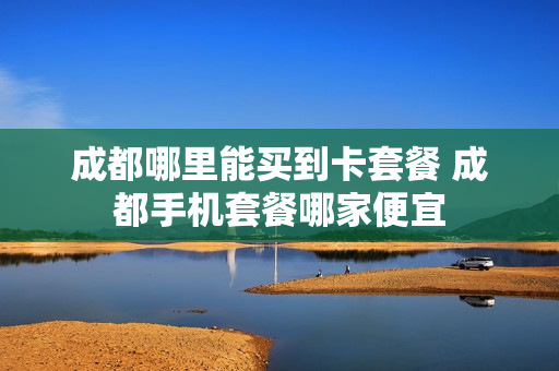 成都哪里能买到卡套餐 成都手机套餐哪家便宜