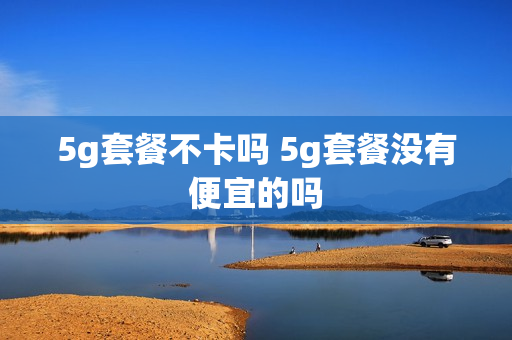 5g套餐不卡吗 5g套餐没有便宜的吗