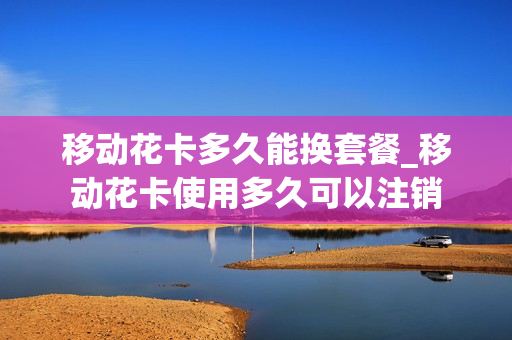 移动花卡多久能换套餐_移动花卡使用多久可以注销