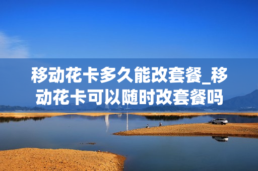 移动花卡多久能改套餐_移动花卡可以随时改套餐吗