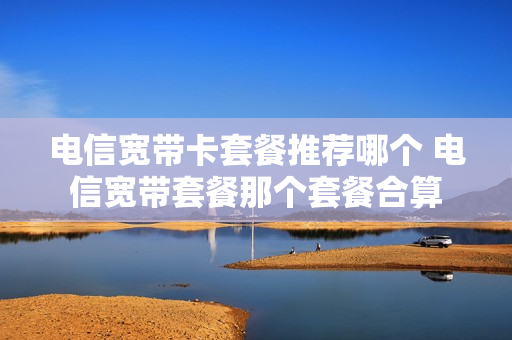 电信宽带卡套餐推荐哪个 电信宽带套餐那个套餐合算