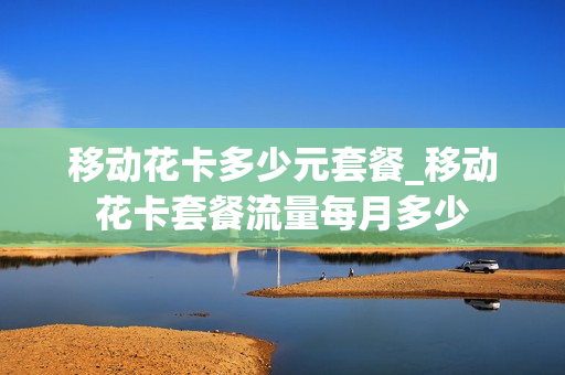 移动花卡多少元套餐_移动花卡套餐流量每月多少