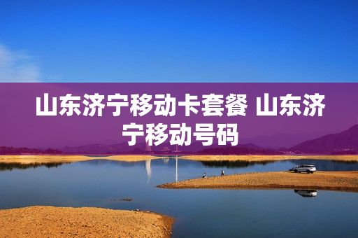 山东济宁移动卡套餐 山东济宁移动号码