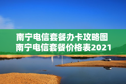 南宁电信套餐办卡攻略图 南宁电信套餐价格表2021