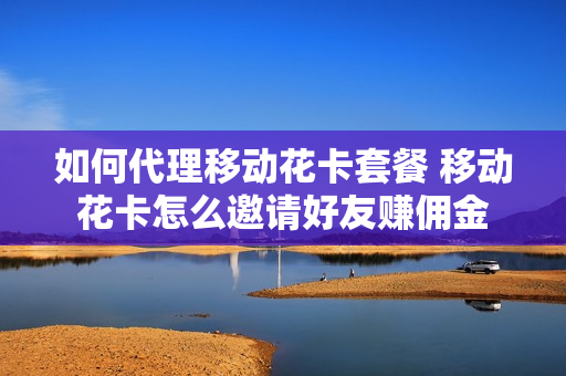 如何代理移动花卡套餐 移动花卡怎么邀请好友赚佣金