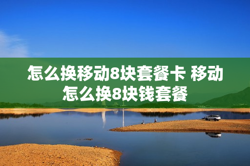 怎么换移动8块套餐卡 移动怎么换8块钱套餐