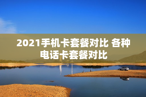 2021手机卡套餐对比 各种电话卡套餐对比