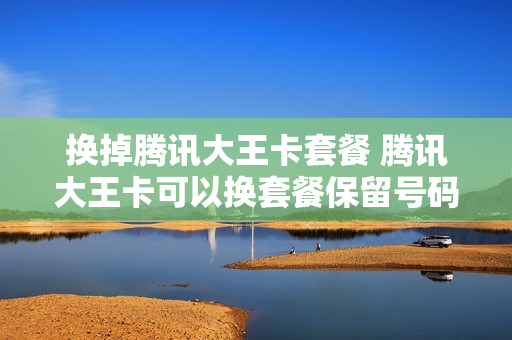 换掉腾讯大王卡套餐 腾讯大王卡可以换套餐保留号码吗
