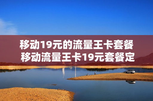 移动19元的流量王卡套餐 移动流量王卡19元套餐定向流量