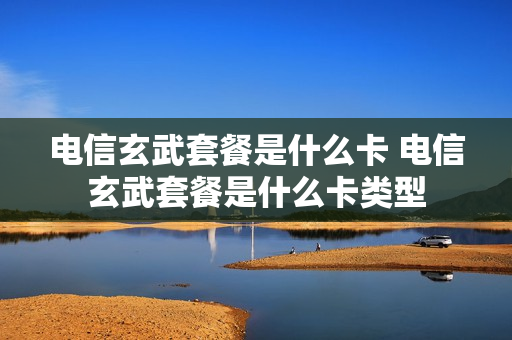 电信玄武套餐是什么卡 电信玄武套餐是什么卡类型
