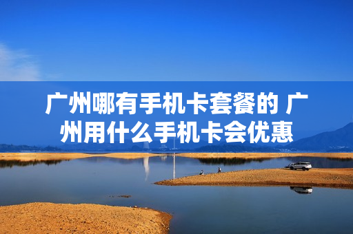 广州哪有手机卡套餐的 广州用什么手机卡会优惠