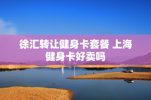 徐汇转让健身卡套餐 上海健身卡好卖吗