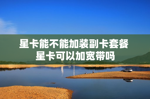 星卡能不能加装副卡套餐 星卡可以加宽带吗