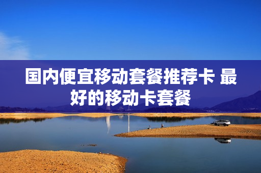 国内便宜移动套餐推荐卡 最好的移动卡套餐