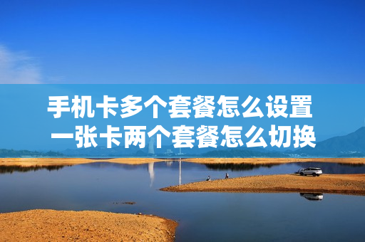 手机卡多个套餐怎么设置 一张卡两个套餐怎么切换