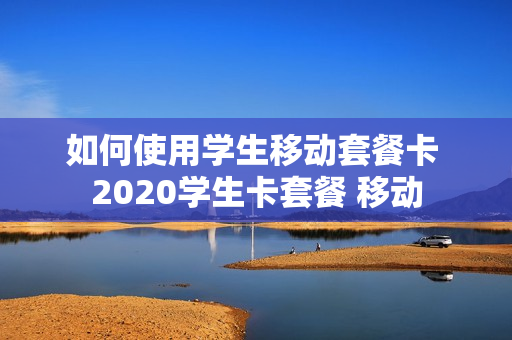 如何使用学生移动套餐卡 2020学生卡套餐 移动