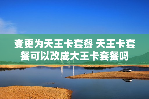 变更为天王卡套餐 天王卡套餐可以改成大王卡套餐吗