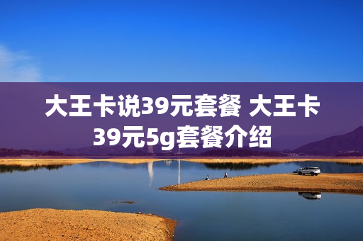 大王卡说39元套餐 大王卡39元5g套餐介绍