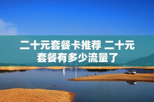 二十元套餐卡推荐 二十元套餐有多少流量了