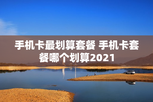 手机卡最划算套餐 手机卡套餐哪个划算2021