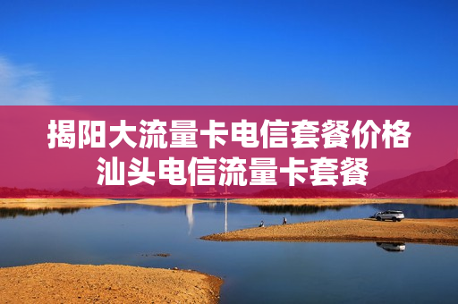 揭阳大流量卡电信套餐价格 汕头电信流量卡套餐
