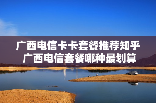 广西电信卡卡套餐推荐知乎 广西电信套餐哪种最划算2021