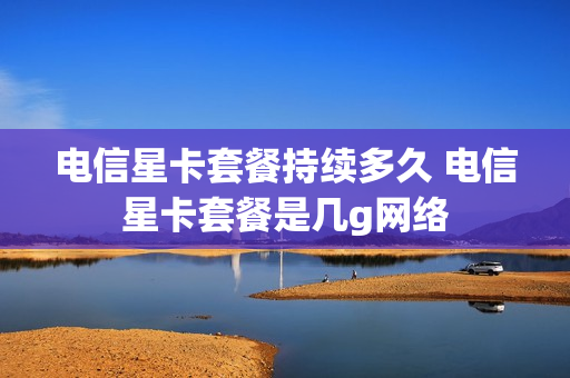 电信星卡套餐持续多久 电信星卡套餐是几g网络