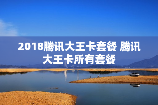 2018腾讯大王卡套餐 腾讯大王卡所有套餐