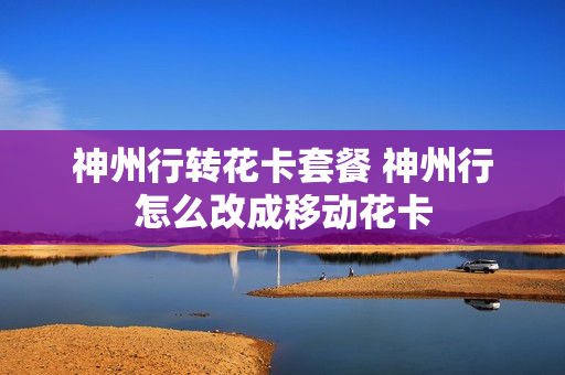 神州行转花卡套餐 神州行怎么改成移动花卡