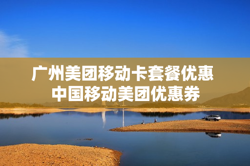广州美团移动卡套餐优惠 中国移动美团优惠券