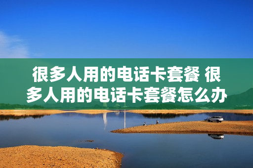 很多人用的电话卡套餐 很多人用的电话卡套餐怎么办